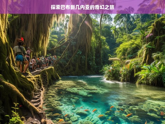 探索巴布新几内亚的奇幻之旅，巴布新几内亚奇幻之旅探索-第1张图片-西藏旅游网